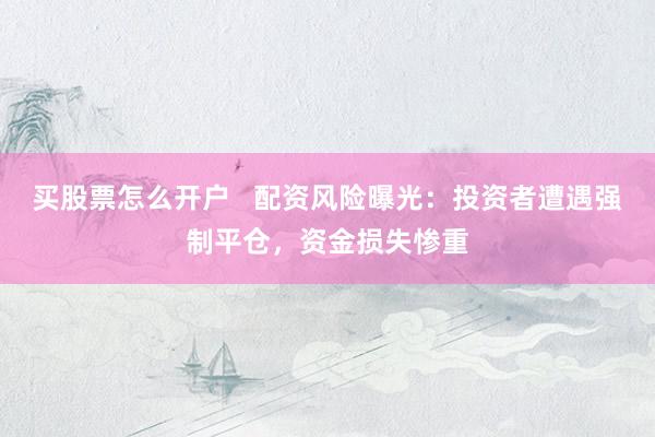 买股票怎么开户   配资风险曝光：投资者遭遇强制平仓，资金损失惨重