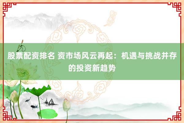 股票配资排名 资市场风云再起：机遇与挑战并存的投资新趋势
