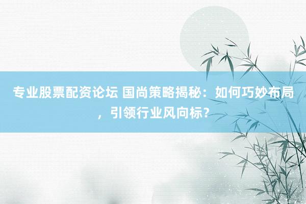 专业股票配资论坛 国尚策略揭秘：如何巧妙布局，引领行业风向标？