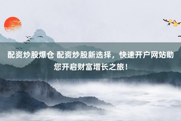 配资炒股爆仓 配资炒股新选择，快速开户网站助您开启财富增长之旅！
