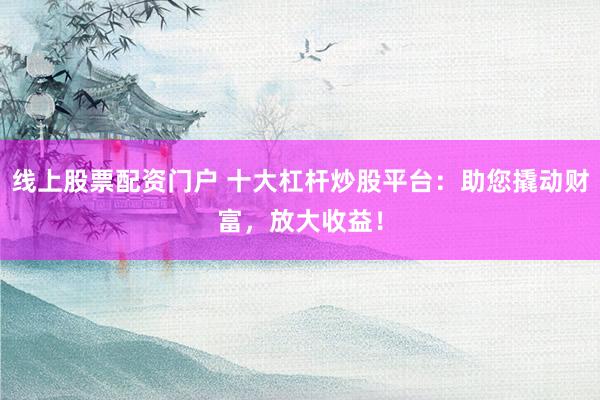 线上股票配资门户 十大杠杆炒股平台：助您撬动财富，放大收益！