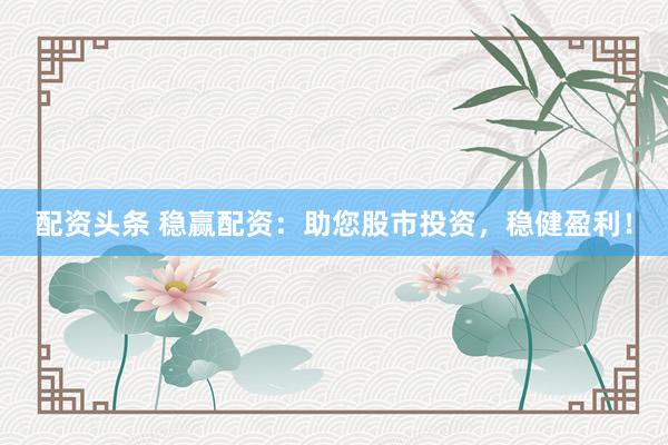 配资头条 稳赢配资：助您股市投资，稳健盈利！