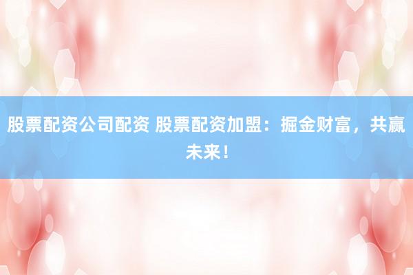 股票配资公司配资 股票配资加盟：掘金财富，共赢未来！