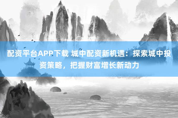 配资平台APP下载 城中配资新机遇：探索城中投资策略，把握财富增长新动力