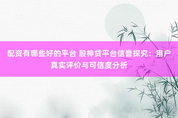 配资有哪些好的平台 股神贷平台信誉探究：用户真实评价与可信度分析