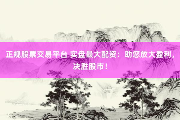 正规股票交易平台 实盘最大配资：助您放大盈利，决胜股市！