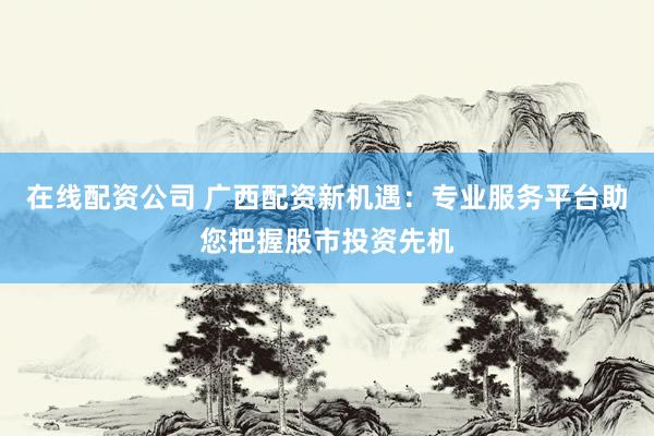 在线配资公司 广西配资新机遇：专业服务平台助您把握股市投资先机