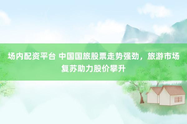 场内配资平台 中国国旅股票走势强劲，旅游市场复苏助力股价攀升