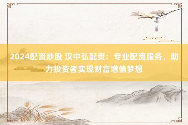 2024配资炒股 汉中弘配资：专业配资服务，助力投资者实现财富增值梦想