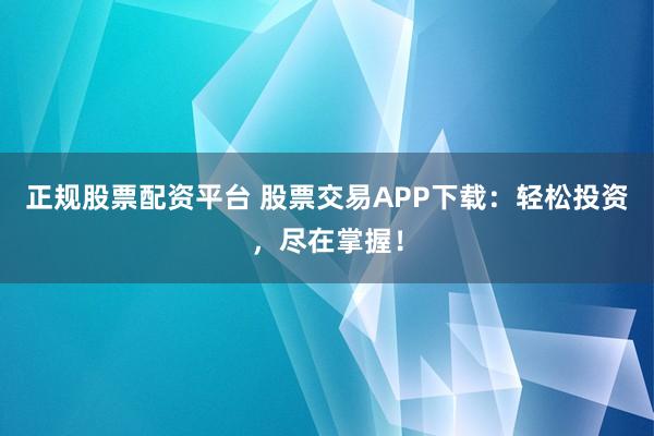 正规股票配资平台 股票交易APP下载：轻松投资，尽在掌握！