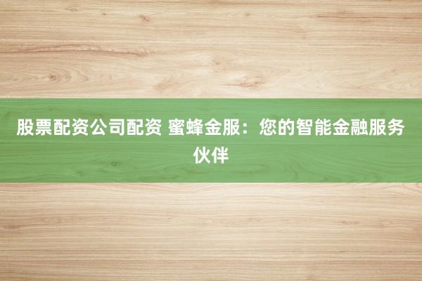 股票配资公司配资 蜜蜂金服：您的智能金融服务伙伴