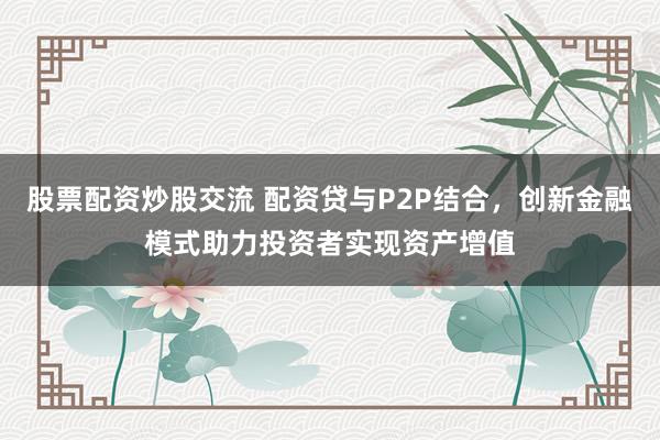 股票配资炒股交流 配资贷与P2P结合，创新金融模式助力投资者实现资产增值