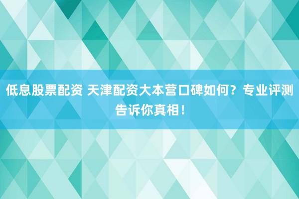 低息股票配资 天津配资大本营口碑如何？专业评测告诉你真相！