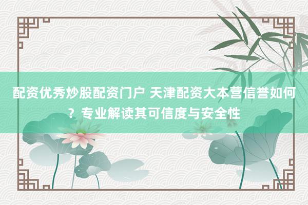 配资优秀炒股配资门户 天津配资大本营信誉如何？专业解读其可信度与安全性
