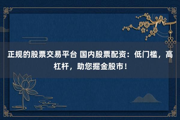 正规的股票交易平台 国内股票配资：低门槛，高杠杆，助您掘金股市！