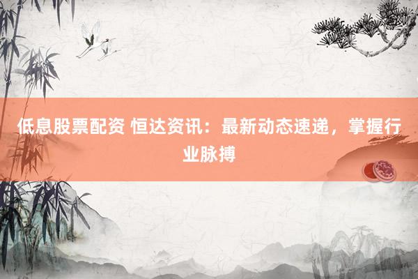 低息股票配资 恒达资讯：最新动态速递，掌握行业脉搏