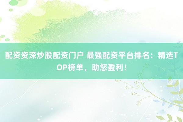 配资资深炒股配资门户 最强配资平台排名：精选TOP榜单，助您盈利！
