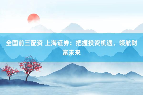全国前三配资 上海证券：把握投资机遇，领航财富未来