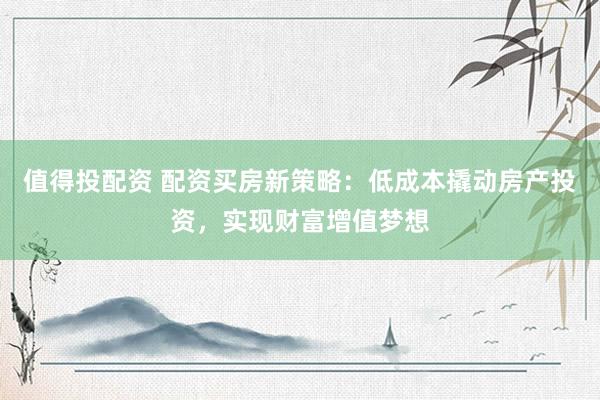 值得投配资 配资买房新策略：低成本撬动房产投资，实现财富增值梦想