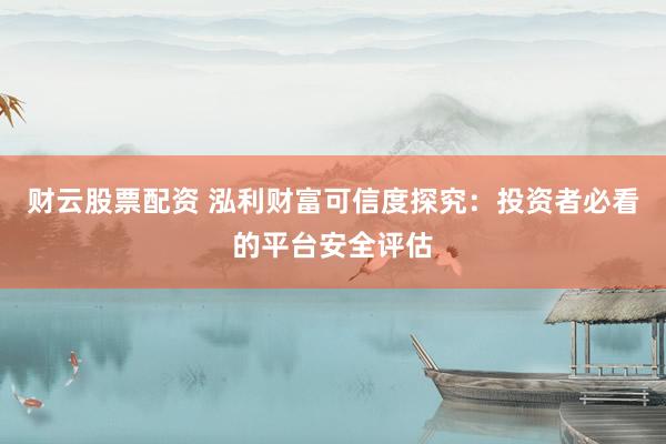 财云股票配资 泓利财富可信度探究：投资者必看的平台安全评估