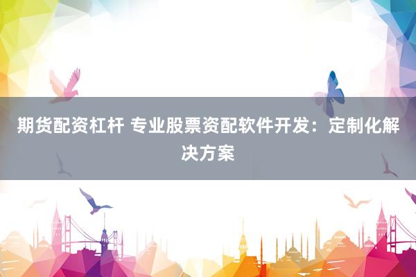 期货配资杠杆 专业股票资配软件开发：定制化解决方案