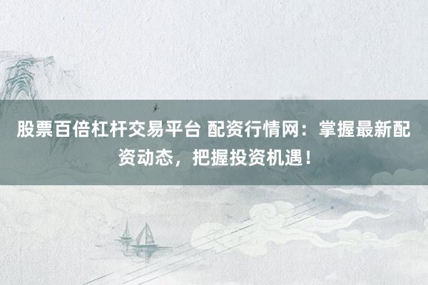 股票百倍杠杆交易平台 配资行情网：掌握最新配资动态，把握投资机遇！
