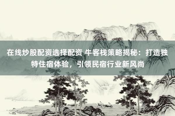 在线炒股配资选择配资 牛客栈策略揭秘：打造独特住宿体验，引领民宿行业新风尚