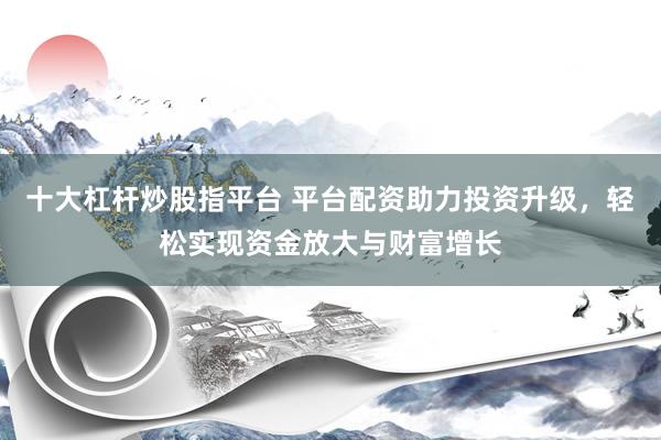十大杠杆炒股指平台 平台配资助力投资升级，轻松实现资金放大与财富增长