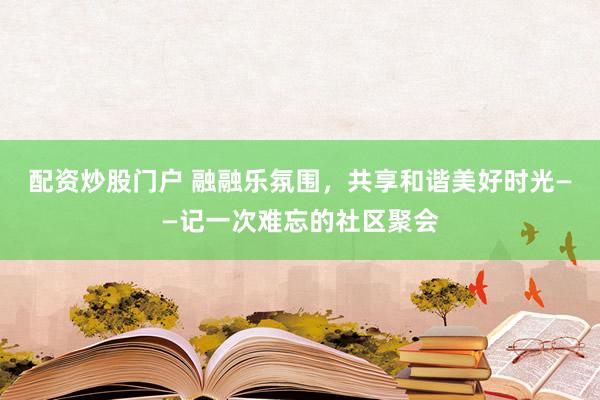 配资炒股门户 融融乐氛围，共享和谐美好时光——记一次难忘的社区聚会