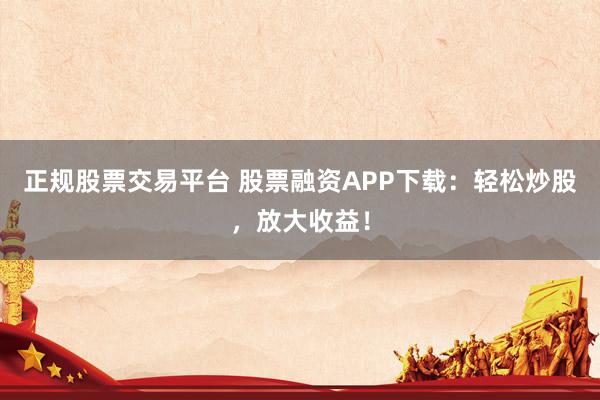 正规股票交易平台 股票融资APP下载：轻松炒股，放大收益！
