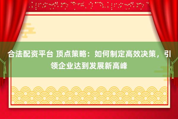 合法配资平台 顶点策略：如何制定高效决策，引领企业达到发展新高峰