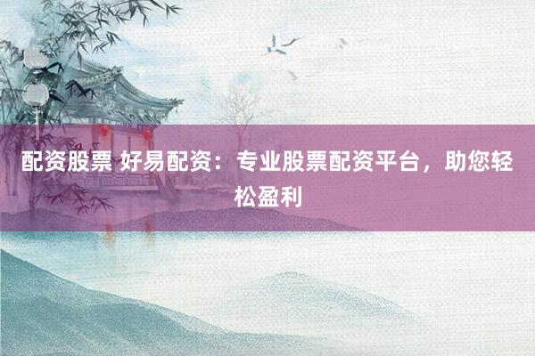 配资股票 好易配资：专业股票配资平台，助您轻松盈利