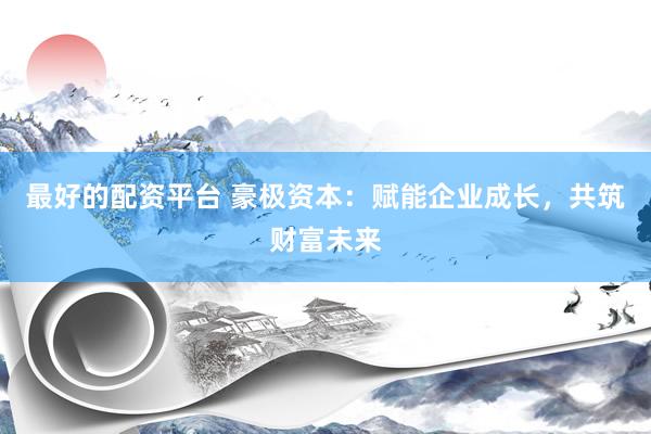 最好的配资平台 豪极资本：赋能企业成长，共筑财富未来