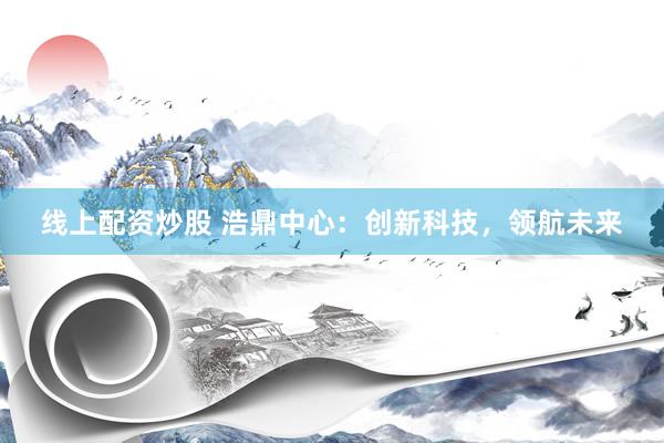线上配资炒股 浩鼎中心：创新科技，领航未来