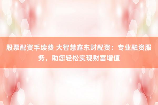 股票配资手续费 大智慧鑫东财配资：专业融资服务，助您轻松实现财富增值