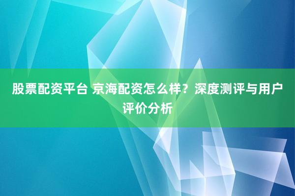 股票配资平台 京海配资怎么样？深度测评与用户评价分析
