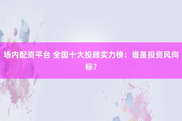 场内配资平台 全国十大投顾实力榜：谁是投资风向标？