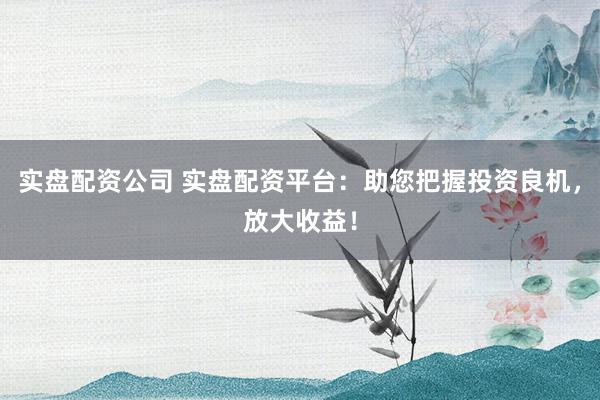 实盘配资公司 实盘配资平台：助您把握投资良机，放大收益！