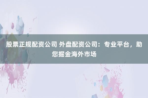 股票正规配资公司 外盘配资公司：专业平台，助您掘金海外市场