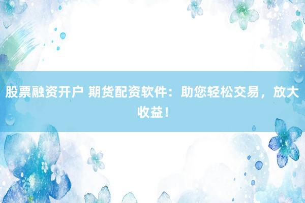 股票融资开户 期货配资软件：助您轻松交易，放大收益！