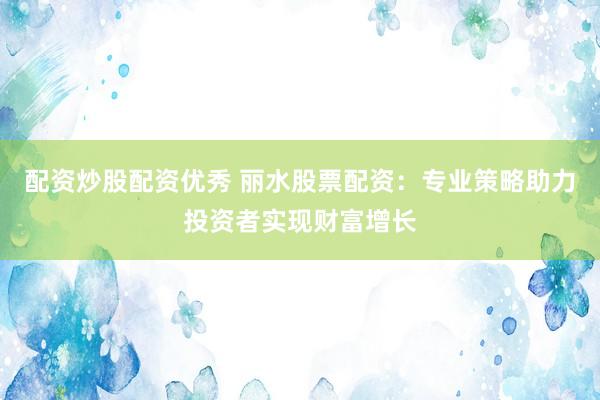 配资炒股配资优秀 丽水股票配资：专业策略助力投资者实现财富增长