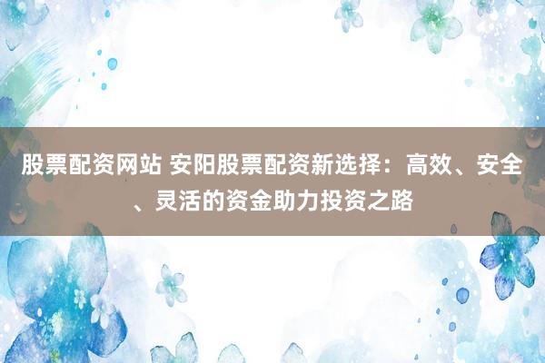 股票配资网站 安阳股票配资新选择：高效、安全、灵活的资金助力投资之路