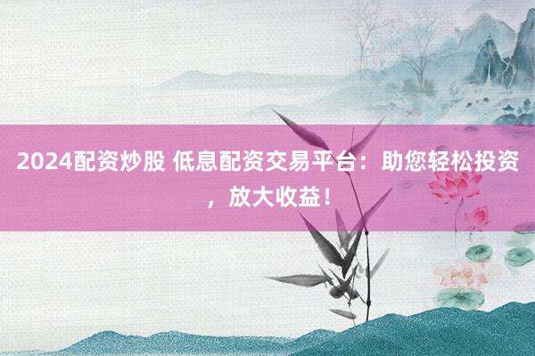 2024配资炒股 低息配资交易平台：助您轻松投资，放大收益！
