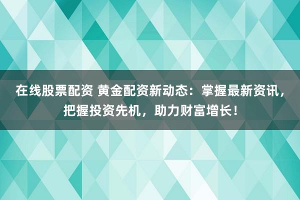 在线股票配资 黄金配资新动态：掌握最新资讯，把握投资先机，助力财富增长！