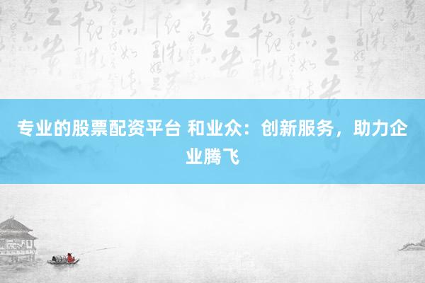 专业的股票配资平台 和业众：创新服务，助力企业腾飞