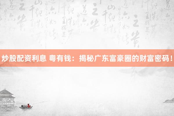 炒股配资利息 粤有钱：揭秘广东富豪圈的财富密码！