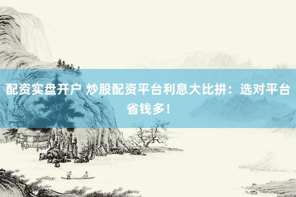 配资实盘开户 炒股配资平台利息大比拼：选对平台省钱多！