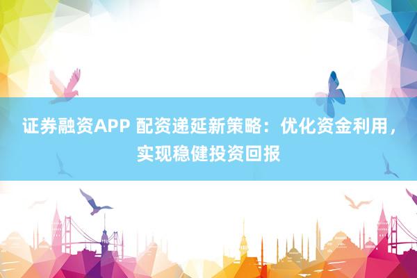 证券融资APP 配资递延新策略：优化资金利用，实现稳健投资回报