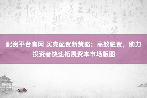配资平台官网 买壳配资新策略：高效融资，助力投资者快速拓展资本市场版图