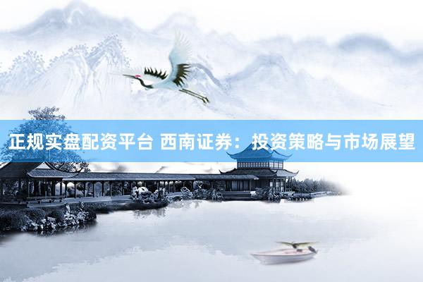 正规实盘配资平台 西南证券：投资策略与市场展望